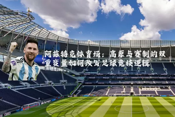 阿兹特克体育场:高原与赛制的双重变量如何改写足球竞技逻辑